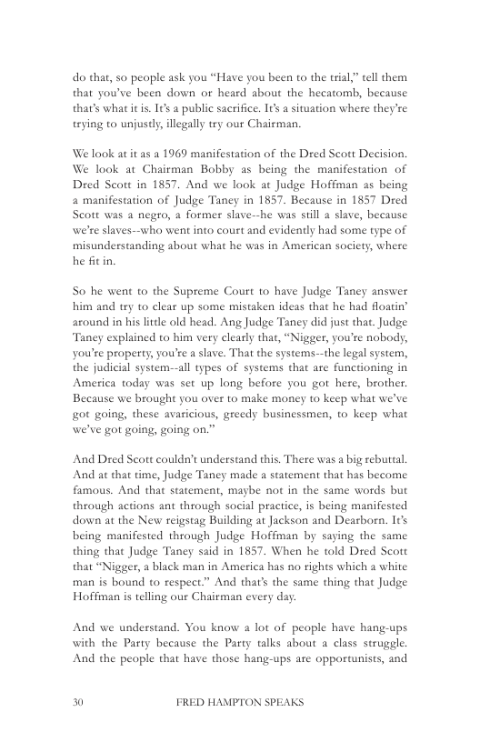 do that, so peaple ask you “Have you been to the trial” tell them that youve been down or heard about the hecatomb, because thar’s what it is. 1t a public sacrifice. 16s a situation where they’re trying to unjusdly, illegally tey our Chairman,  We look at it as a 1969 manifestation of the Dred Scott Decision. We look at Chairman Bobby as being the manifestation of Dred Scort in 1857, And we look at Judge Hoffman as being a manifestation of Judge Taney in 1857. Because in 1857 Dred Scott was a negro, a former slave-he was sill a slave, because we’re slaves--who went into court and evidently had some type of misunderstanding about what he was in American society, where he fit in.  So he went o the Supreme Court 1o have Judge Taney answer him and try to clear up some mistaken ideas that he had floatin’ around in his litdle old head. Ang Judge Taney did just that. Judge Taney explained to him very clearly that, “Nigger, you’re nobody, you’re property, you’re a slave. That the systems-—the legal system, the judicial system--all types of systems that are functioning in America today was set up long before you got here, brother. Because we brought you over to make money to keep what we’ve got going, these avaricious, greedy businessmen, to keep what we’ve got going, going on.”  And Dred Seott couldn’t understand this. There was a big rebuttal. And at that time, Judge Taney made a scatement that has beeome famous. And that statement, maybe not in the same words but through actions ant through social praciice, is being manifested down at the New reigstag Building at Jackson and Dearbor. It’s being manifested through Judge Hoffman by saying the same thing that Judge Taney said in 1857 When he told Dred Scott that “Nigger, a black man in America has no rights which a white man is bound to respect.” And that’s the same thing that Judge Hoffman s telling our Chairman every day:  And we understand. You know a lot of people have hang-ups  with the Party because the Party talks about a class struggle. And the people that have those hang-ups are opportunists, and  0 FRED HAMPTON SPEAKS 